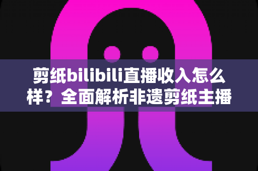 剪纸bilibili直播收入怎么样？全面解析非遗剪纸主播的变现渠道与真实收益水平