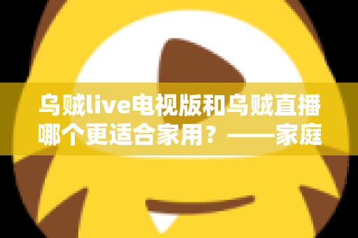 乌贼live电视版和乌贼直播哪个更适合家用?——家庭观影场景全面对比与实用选购指南 乌贼live电视版和乌贼直播哪个更适合家用?——家庭观影场景全面对比与实用选购指南