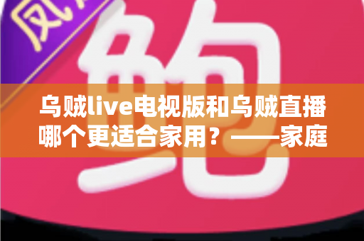 乌贼live电视版和乌贼直播哪个更适合家用?——家庭观影场景全面对比与实用选购指南 乌贼live电视版和乌贼直播哪个更适合家用?——家庭观影场景全面对比与实用选购指南