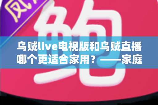 乌贼live电视版和乌贼直播哪个更适合家用？——家庭观影场景全面对比与实用选购指南
