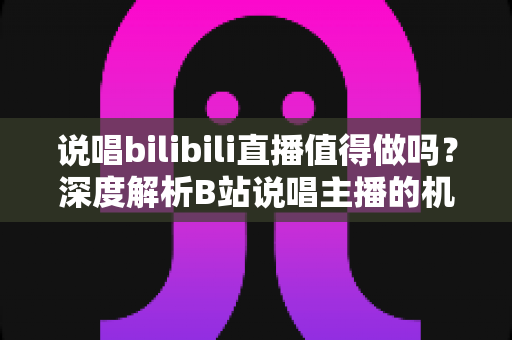 说唱bilibili直播值得做吗?深度解析B站说唱主播的机会、挑战与变现全攻略 说唱bilibili直播值得做吗?深度解析B站说唱主播的机会、挑战与变现全攻略