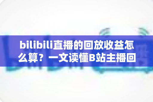 bilibili直播的回放收益怎么算?一文读懂B站主播回放收益规则与变现技巧 bilibili直播的回放收益怎么算?一文读懂B站主播回放收益规则与变现技巧