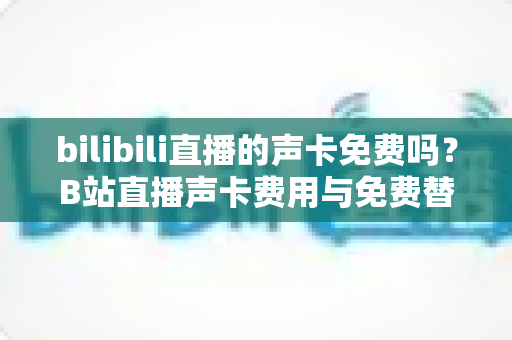 bilibili直播的声卡免费吗？B站直播声卡费用与免费替代方案全解析