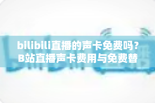 bilibili直播的声卡免费吗？B站直播声卡费用与免费替代方案全解析