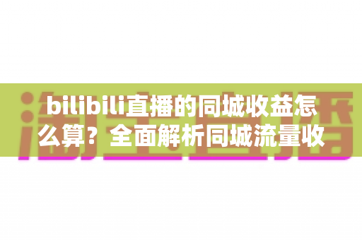 bilibili直播的同城收益怎么算?全面解析同城流量收益规则与变现提升指南 bilibili直播的同城收益怎么算?全面解析同城流量收益规则与变现提升指南