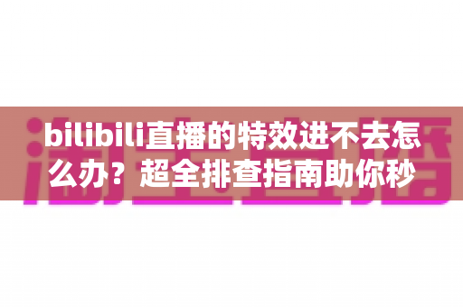 bilibili直播的特效进不去怎么办？超全排查指南助你秒速恢复炫酷体验