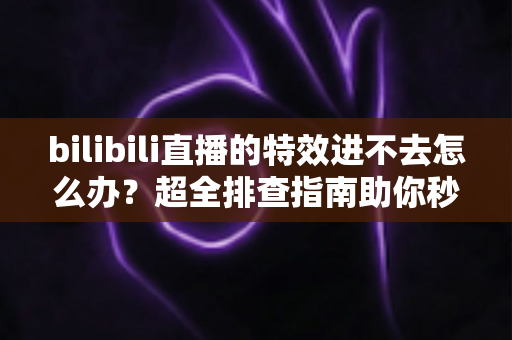 bilibili直播的特效进不去怎么办？超全排查指南助你秒速恢复炫酷体验