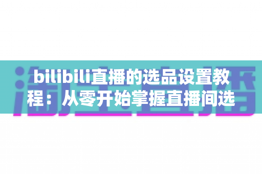 bilibili直播的选品设置教程:从零开始掌握直播间选品全流程,快速提升带货转化率 bilibili直播的选品设置教程:从零开始掌握直播间选品全流程,快速提升带货转化率