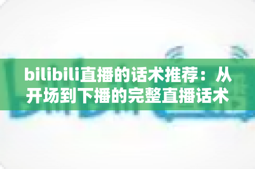bilibili直播的话术推荐：从开场到下播的完整直播话术指南，助你快速提升人气与转化