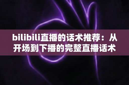 bilibili直播的话术推荐：从开场到下播的完整直播话术指南，助你快速提升人气与转化