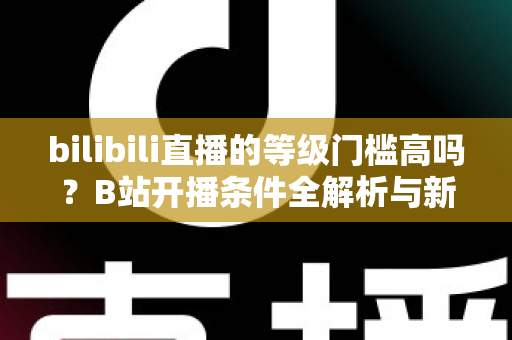 bilibili直播的等级门槛高吗？B站开播条件全解析与新手主播零基础上手指南