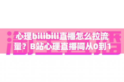 心理bilibili直播怎么拉流量？B站心理直播间从0到1引流涨粉的完整实战指南