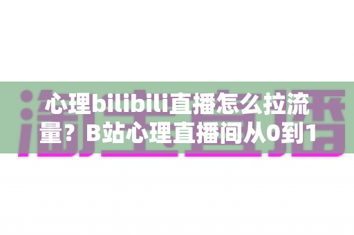 心理bilibili直播怎么拉流量？B站心理直播间从0到1引流涨粉的完整实战指南