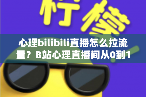 心理bilibili直播怎么拉流量？B站心理直播间从0到1引流涨粉的完整实战指南