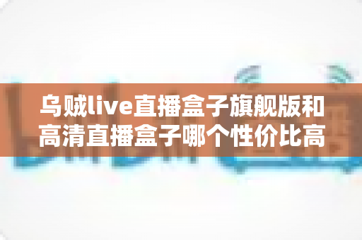 乌贼live直播盒子旗舰版和高清直播盒子哪个性价比高?2025最全对比评测与选购指南 乌贼live直播盒子旗舰版和高清直播盒子哪个性价比高?2025最全对比评测与选购指南