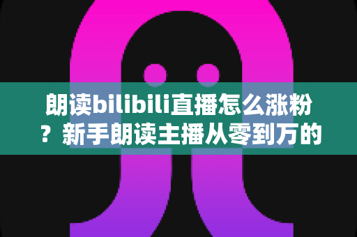 朗读bilibili直播怎么涨粉？新手朗读主播从零到万的涨粉实战全攻略