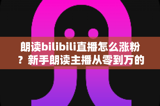朗读bilibili直播怎么涨粉？新手朗读主播从零到万的涨粉实战全攻略