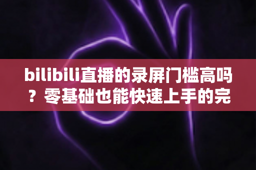 bilibili直播的录屏门槛高吗？零基础也能快速上手的完整录屏指南