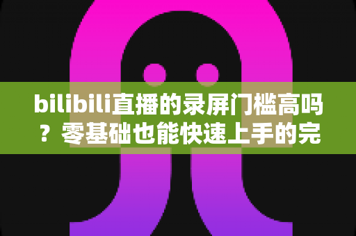 bilibili直播的录屏门槛高吗？零基础也能快速上手的完整录屏指南