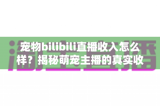 宠物bilibili直播收入怎么样？揭秘萌宠主播的真实收益与变现全攻略