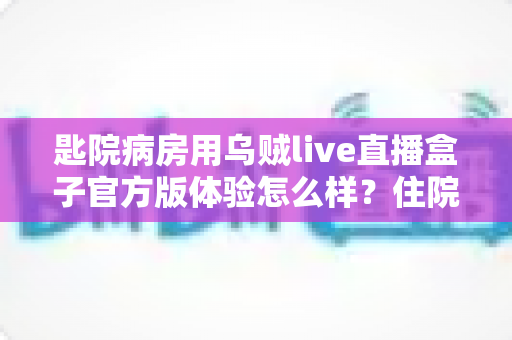 匙院病房用乌贼live直播盒子官方版体验怎么样？住院娱乐新选择深度实测报告