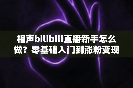 相声bilibili直播新手怎么做？零基础入门到涨粉变现的完整指南