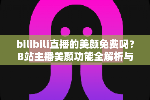 bilibili直播的美颜免费吗？B站主播美颜功能全解析与免费使用指南