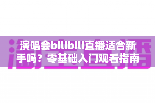 演唱会bilibili直播适合新手吗?零基础入门观看指南与实用攻略全解析 演唱会bilibili直播适合新手吗?零基础入门观看指南与实用攻略全解析