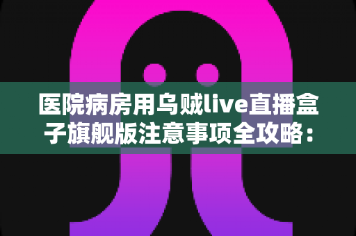 医院病房用乌贼live直播盒子旗舰版注意事项全攻略:住院期间安全观影、文明使用的一站式实用指南 医院病房用乌贼live直播盒子旗舰版注意事项全攻略:住院期间安全观影、文明使用的一站式实用指南