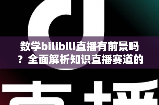 数学bilibili直播有前景吗？全面解析知识直播赛道的机遇、挑战与变现路径