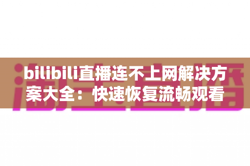 bilibili直播连不上网解决方案大全:快速恢复流畅观看的实用指南 bilibili直播连不上网解决方案大全:快速恢复流畅观看的实用指南