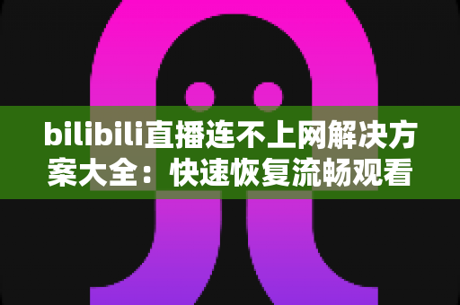 bilibili直播连不上网解决方案大全:快速恢复流畅观看的实用指南 bilibili直播连不上网解决方案大全:快速恢复流畅观看的实用指南