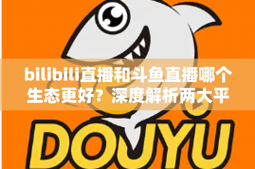 bilibili直播和斗鱼直播哪个生态更好?深度解析两大平台优劣,帮你选出最适合的主播阵地 bilibili直播和斗鱼直播哪个生态更好?深度解析两大平台优劣,帮你选出最适合的主播阵地