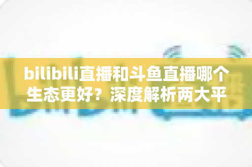 bilibili直播和斗鱼直播哪个生态更好?深度解析两大平台优劣,帮你选出最适合的主播阵地 bilibili直播和斗鱼直播哪个生态更好?深度解析两大平台优劣,帮你选出最适合的主播阵地