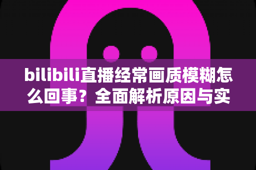 bilibili直播经常画质模糊怎么回事?全面解析原因与实用解决方法大全 bilibili直播经常画质模糊怎么回事?全面解析原因与实用解决方法大全