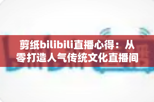 剪纸bilibili直播心得：从零打造人气传统文化直播间的实战指南