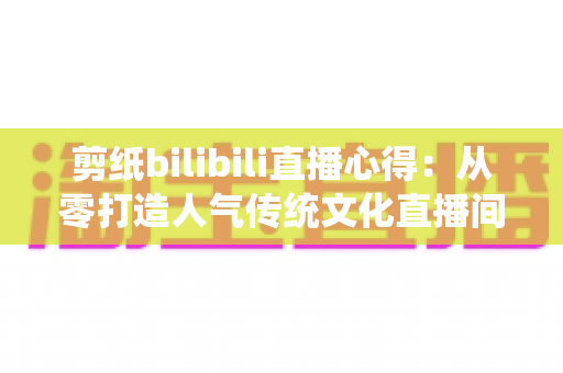 剪纸bilibili直播心得：从零打造人气传统文化直播间的实战指南