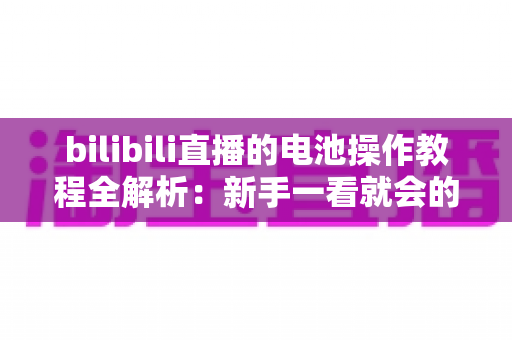 bilibili直播的电池操作教程全解析：新手一看就会的充值、赠送与主播收益提现完整指南