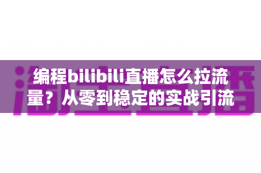 编程bilibili直播怎么拉流量？从零到稳定的实战引流全攻略