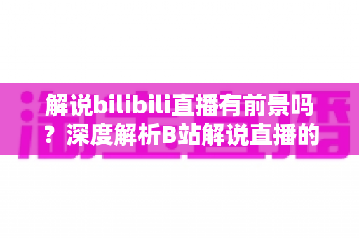 解说bilibili直播有前景吗?深度解析B站解说直播的发展潜力、变现路径与入局指南 解说bilibili直播有前景吗?深度解析B站解说直播的发展潜力、变现路径与入局指南