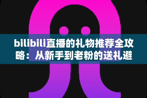 bilibili直播的礼物推荐全攻略：从新手到老粉的送礼避坑与心动指南