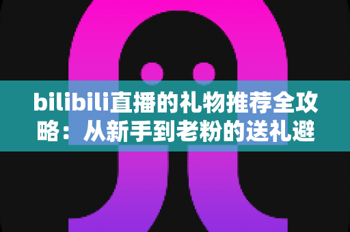 bilibili直播的礼物推荐全攻略：从新手到老粉的送礼避坑与心动指南