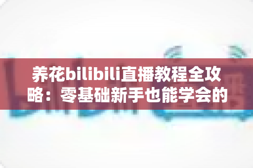 养花bilibili直播教程全攻略:零基础新手也能学会的花卉养护直播学习指南 养花bilibili直播教程全攻略:零基础新手也能学会的花卉养护直播学习指南