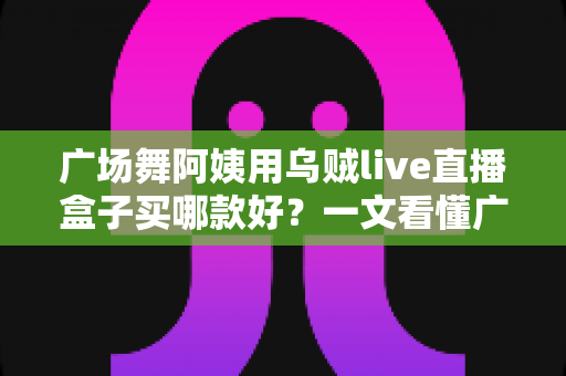 广场舞阿姨用乌贼live直播盒子买哪款好?一文看懂广场舞直播设备选购与避坑全攻略 广场舞阿姨用乌贼live直播盒子买哪款好?一文看懂广场舞直播设备选购与避坑全攻略