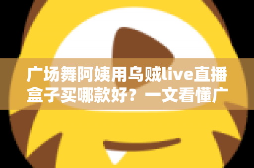 广场舞阿姨用乌贼live直播盒子买哪款好？一文看懂广场舞直播设备选购与避坑全攻略