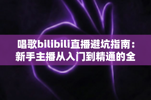 唱歌bilibili直播避坑指南:新手主播从入门到精通的全方位避雷手册 唱歌bilibili直播避坑指南:新手主播从入门到精通的全方位避雷手册
