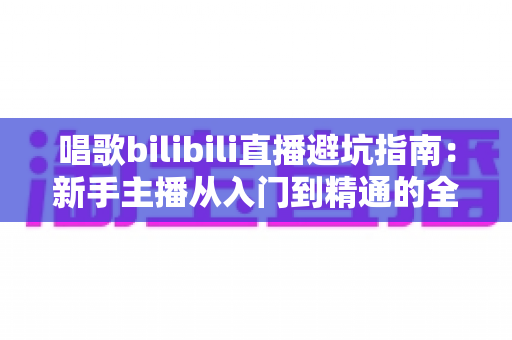 唱歌bilibili直播避坑指南:新手主播从入门到精通的全方位避雷手册 唱歌bilibili直播避坑指南:新手主播从入门到精通的全方位避雷手册