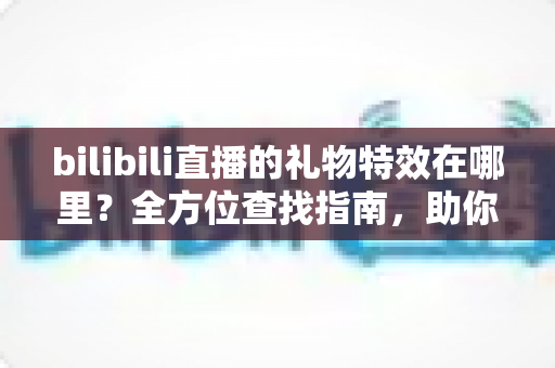 bilibili直播的礼物特效在哪里？全方位查找指南，助你轻松玩转B站直播互动