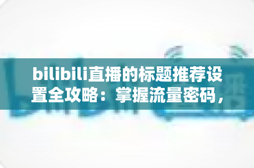bilibili直播的标题推荐设置全攻略：掌握流量密码，让直播间人气翻倍的秘密