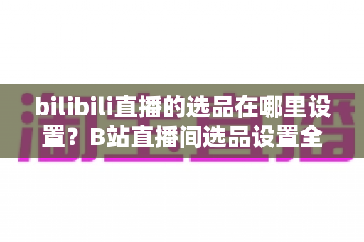 bilibili直播的选品在哪里设置?B站直播间选品设置全流程与实战运营指南 bilibili直播的选品在哪里设置?B站直播间选品设置全流程与实战运营指南